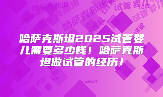 哈萨克斯坦2025试管婴儿需要多少钱！哈萨克斯坦做试管的经历！