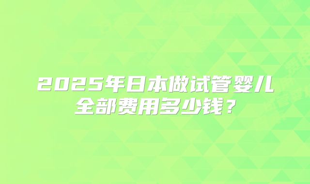 2025年日本做试管婴儿全部费用多少钱？