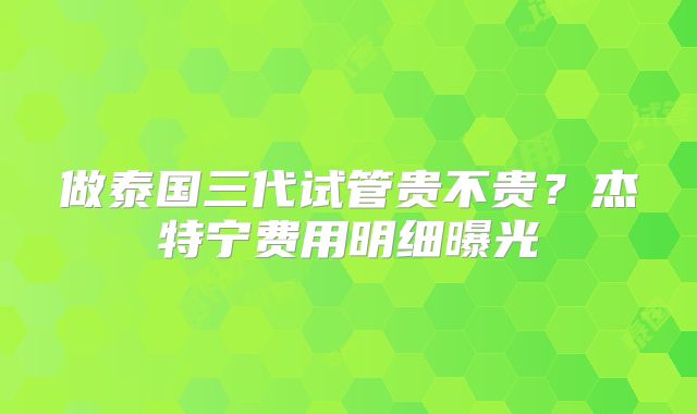 做泰国三代试管贵不贵？杰特宁费用明细曝光