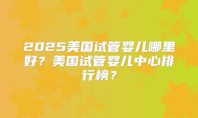 2025美国试管婴儿哪里好？美国试管婴儿中心排行榜？