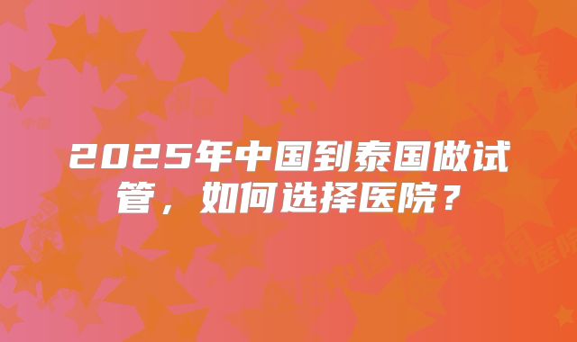 2025年中国到泰国做试管，如何选择医院？