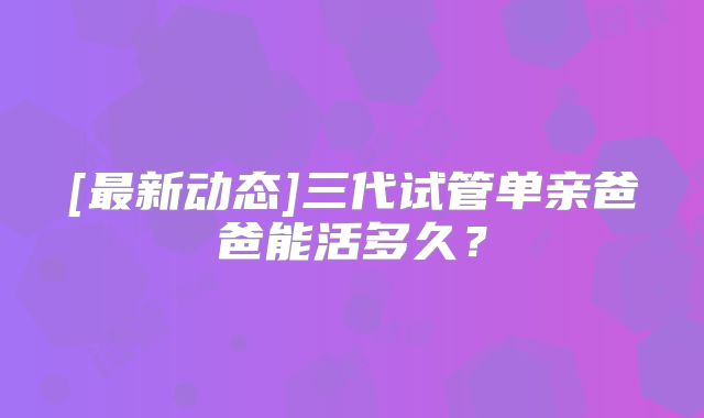 [最新动态]三代试管单亲爸爸能活多久？