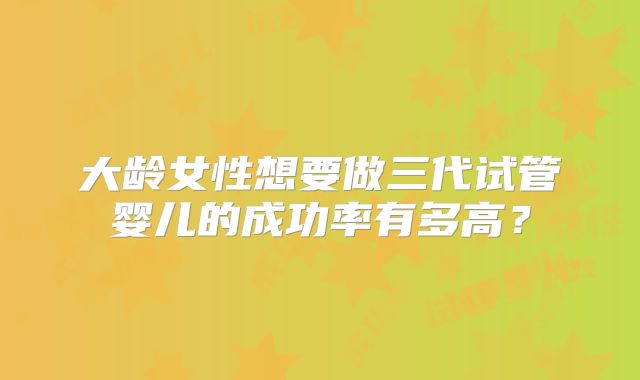 大龄女性想要做三代试管婴儿的成功率有多高？