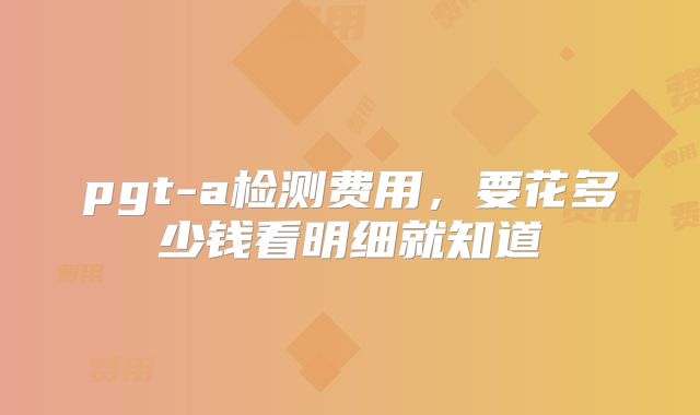 pgt-a检测费用，要花多少钱看明细就知道