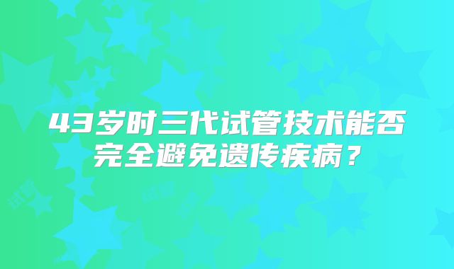 43岁时三代试管技术能否完全避免遗传疾病？