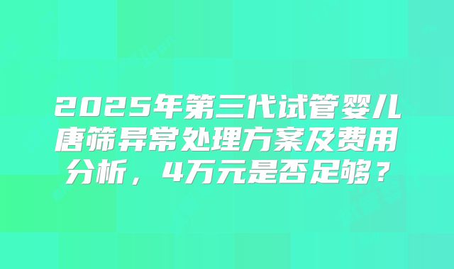 2025年第三代试管婴儿唐筛异常处理方案及费用分析，4万元是否足够？