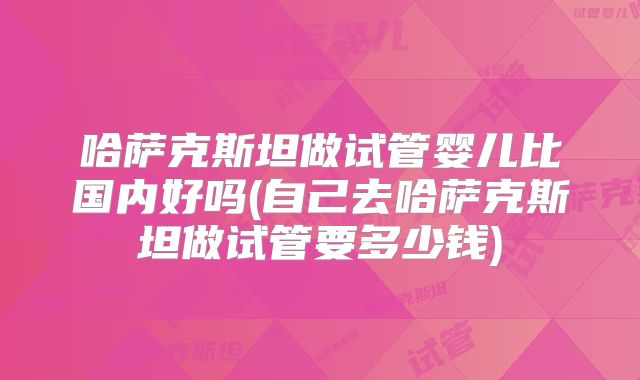 哈萨克斯坦做试管婴儿比国内好吗(自己去哈萨克斯坦做试管要多少钱)