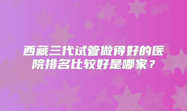 西藏三代试管做得好的医院排名比较好是哪家？