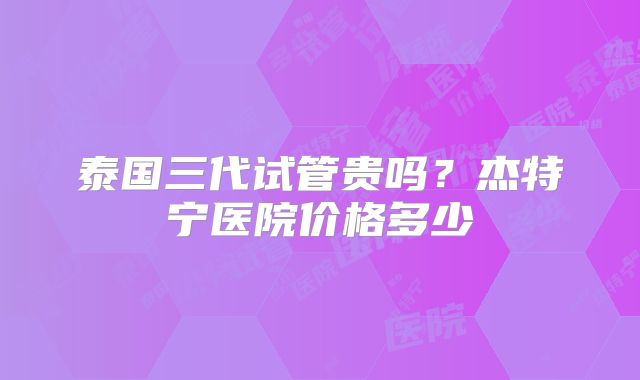 泰国三代试管贵吗？杰特宁医院价格多少