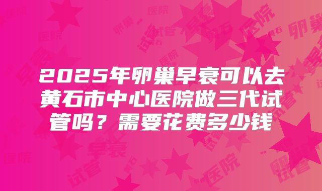 2025年卵巢早衰可以去黄石市中心医院做三代试管吗？需要花费多少钱