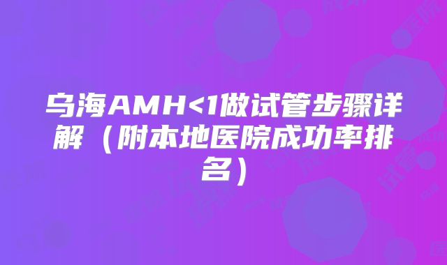 乌海AMH<1做试管步骤详解(附本地医院成功率排名)