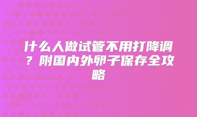 什么人做试管不用打降调？附国内外卵子保存全攻略