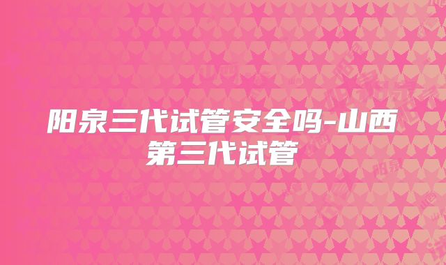 阳泉三代试管安全吗-山西第三代试管