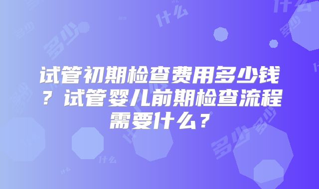 试管初期检查费用多少钱？试管婴儿前期检查流程需要什么？