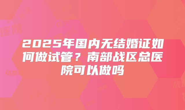 2025年国内无结婚证如何做试管？南部战区总医院可以做吗
