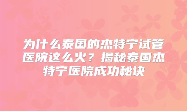 为什么泰国的杰特宁试管医院这么火？揭秘泰国杰特宁医院成功秘诀