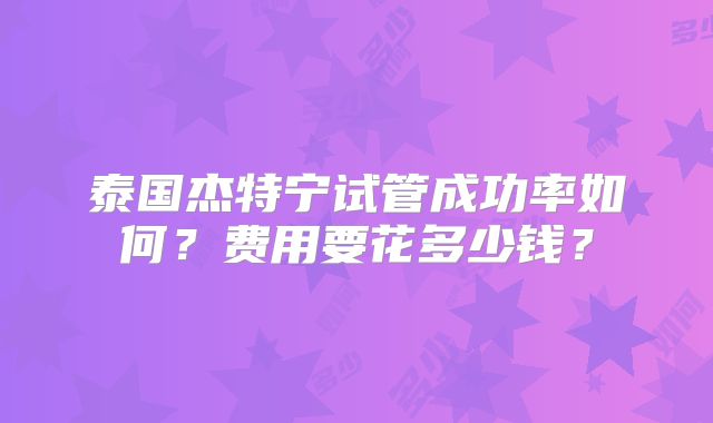 泰国杰特宁试管成功率如何？费用要花多少钱？