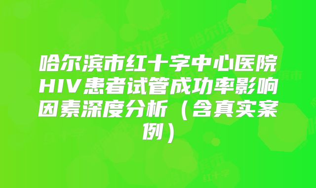 哈尔滨市红十字中心医院HIV患者试管成功率影响因素深度分析（含真实案例）