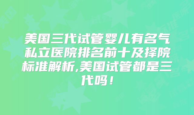 美国三代试管婴儿有名气私立医院排名前十及择院标准解析,美国试管都是三代吗！