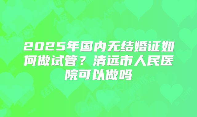 2025年国内无结婚证如何做试管？清远市人民医院可以做吗