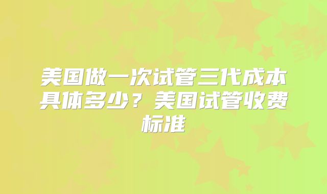 美国做一次试管三代成本具体多少？美国试管收费标准