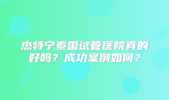 杰特宁泰国试管医院真的好吗？成功案例如何？