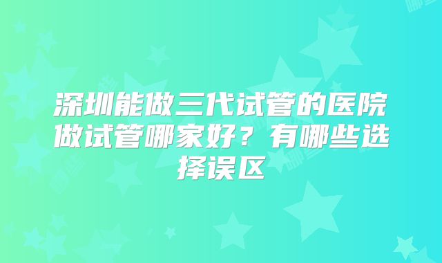 深圳能做三代试管的医院做试管哪家好？有哪些选择误区