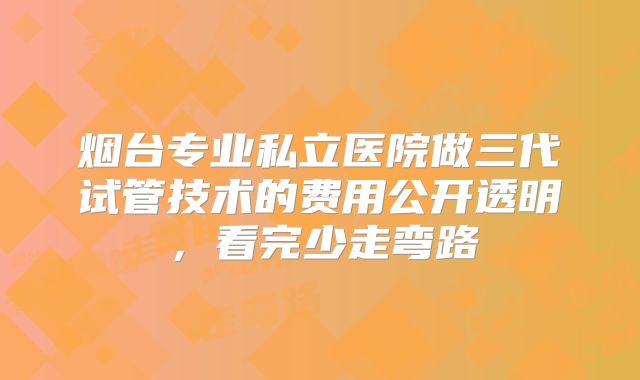 烟台专业私立医院做三代试管技术的费用公开透明，看完少走弯路