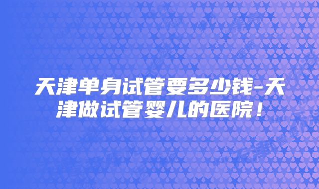 天津单身试管要多少钱-天津做试管婴儿的医院！