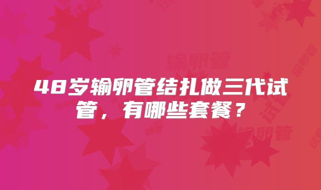 48岁输卵管结扎做三代试管,有哪些套餐?