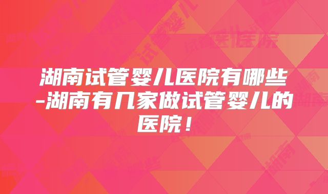 湖南试管婴儿医院有哪些-湖南有几家做试管婴儿的医院！