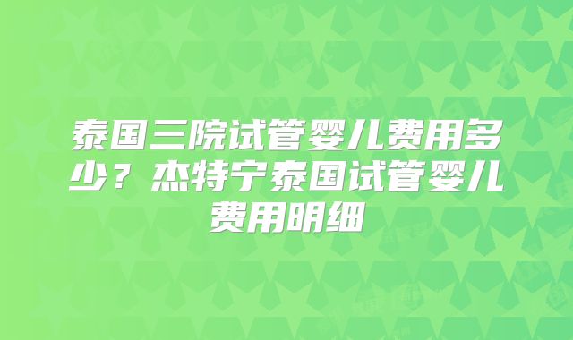 泰国三院试管婴儿费用多少?杰特宁泰国试管婴儿费用明细