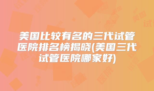 美国比较有名的三代试管医院排名榜揭晓(美国三代试管医院哪家好)