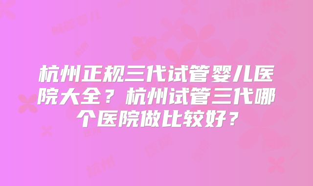 杭州正规三代试管婴儿医院大全？杭州试管三代哪个医院做比较好？