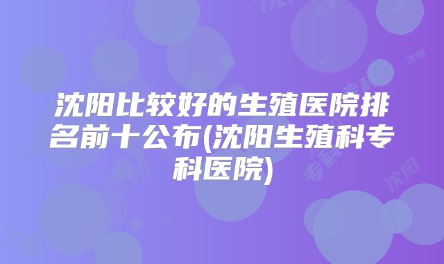 沈阳比较好的生殖医院排名前十公布(沈阳生殖科专科医院)