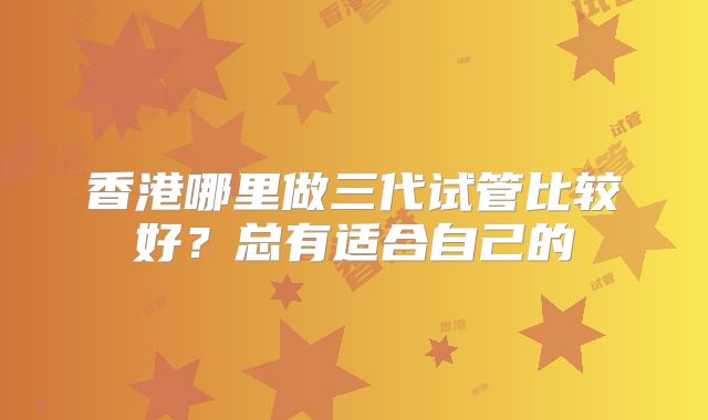 香港哪里做三代试管比较好？总有适合自己的