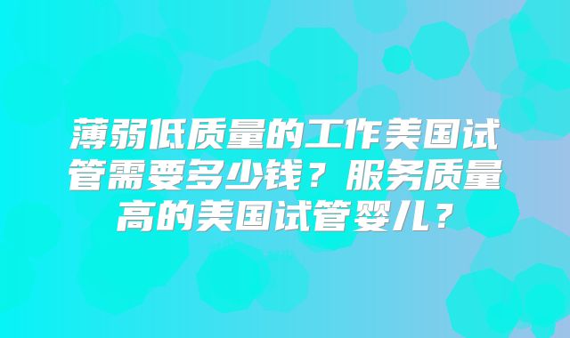 薄弱低质量的工作美国试管需要多少钱？服务质量高的美国试管婴儿？
