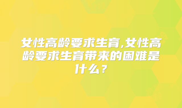 女性高龄要求生育,女性高龄要求生育带来的困难是什么？