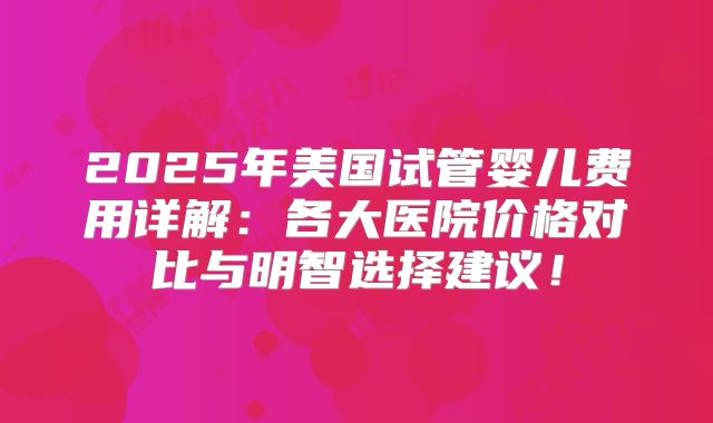 2025年美国试管婴儿费用详解：各大医院价格对比与明智选择建议！