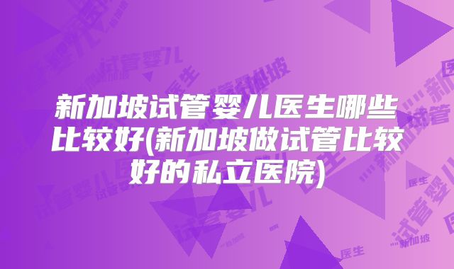新加坡试管婴儿医生哪些比较好(新加坡做试管比较好的私立医院)