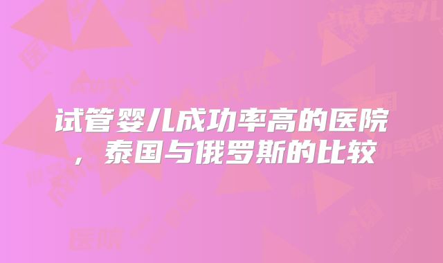 试管婴儿成功率高的医院，泰国与俄罗斯的比较