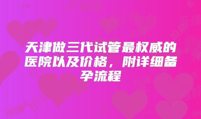 天津做三代试管最权威的医院以及价格，附详细备孕流程