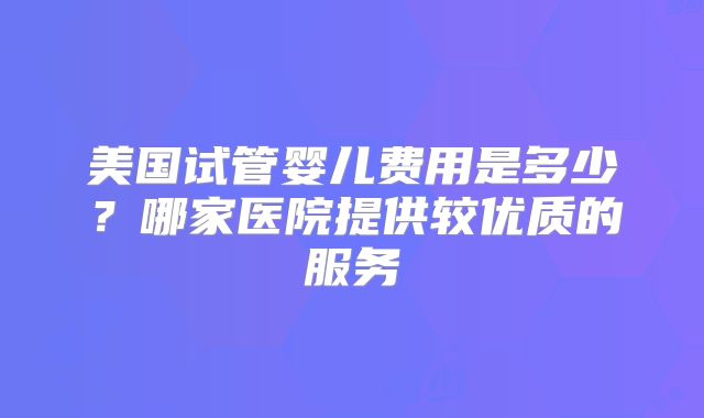 美国试管婴儿费用是多少？哪家医院提供较优质的服务