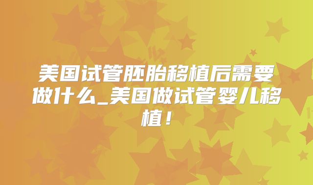 美国试管胚胎移植后需要做什么_美国做试管婴儿移植！