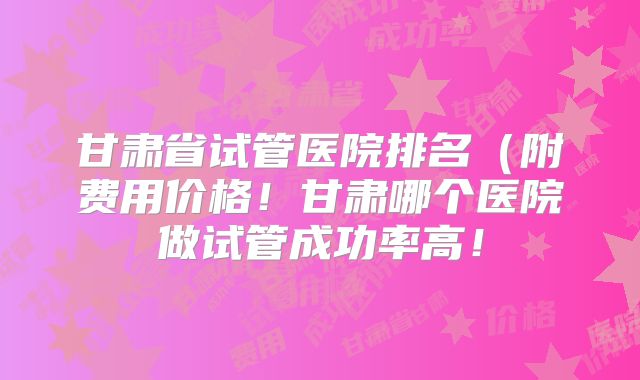 甘肃省试管医院排名（附费用价格！甘肃哪个医院做试管成功率高！