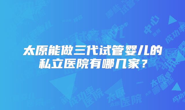 太原能做三代试管婴儿的私立医院有哪几家？