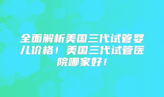 全面解析美国三代试管婴儿价格！美国三代试管医院哪家好！
