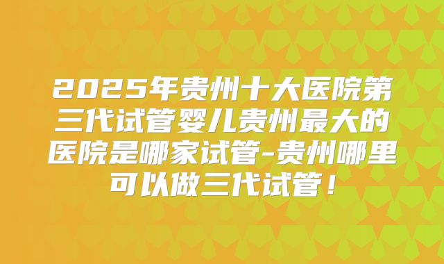 2025年贵州十大医院第三代试管婴儿贵州最大的医院是哪家试管-贵州哪里可以做三代试管！