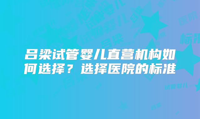 吕梁试管婴儿直营机构如何选择？选择医院的标准
