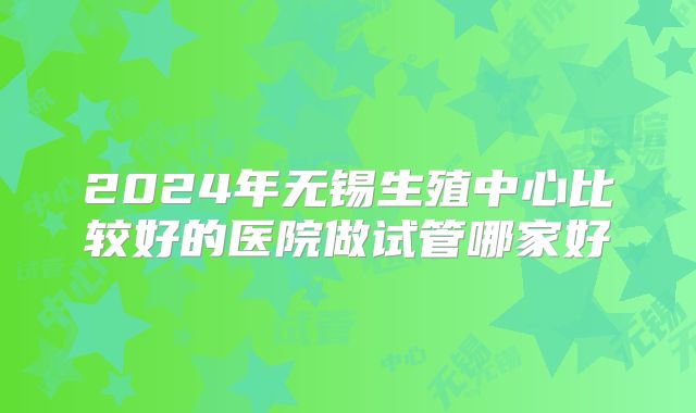 2024年无锡生殖中心比较好的医院做试管哪家好